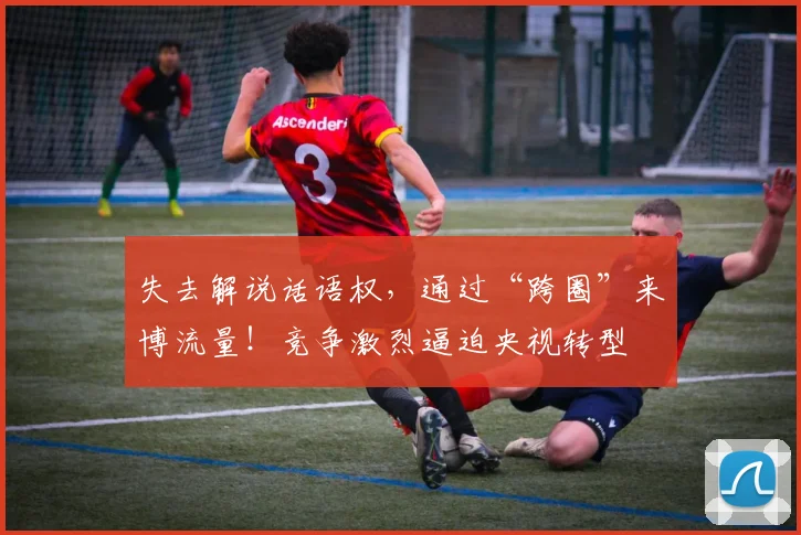 失去解说话语权，通过“跨圈”来博流量！竞争激烈逼迫央视转型