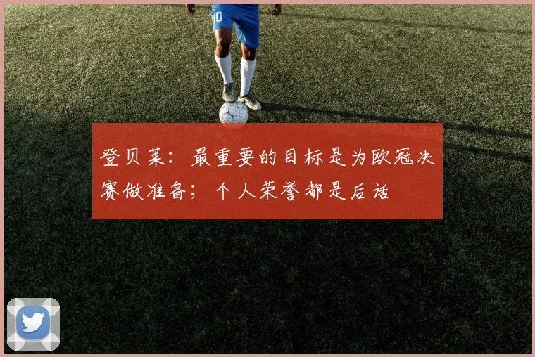 登贝莱：最重要的目标是为欧冠决赛做准备；个人荣誉都是后话