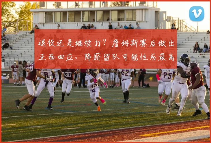 退役还是继续打？詹姆斯赛后做出正面回应，降薪留队可能性或最高