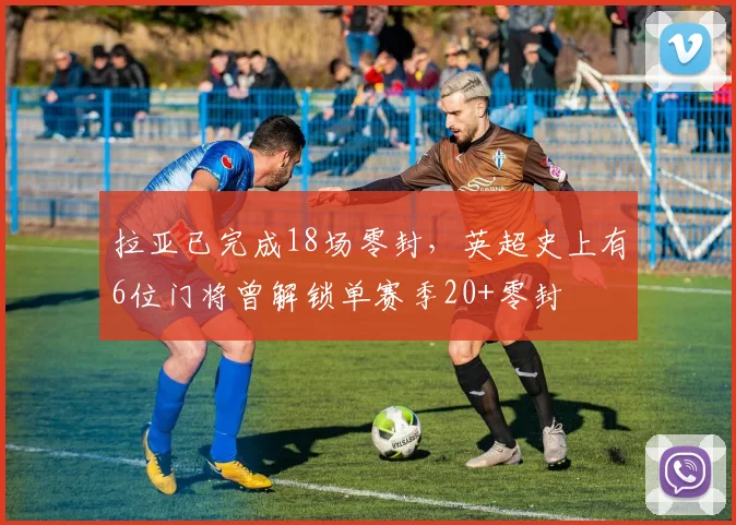 拉亚已完成18场零封，英超史上有6位门将曾解锁单赛季20+零封