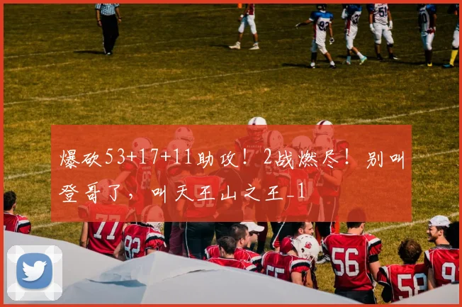 爆砍53+17+11助攻！2战燃尽！别叫登哥了，叫天王山之王_1