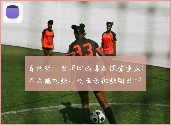 肯帕努:空闲时我喜欢探索重庆;不太能吃辣,吃面条微辣刚好