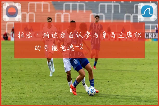 拉法·纳达尔否认参与皇马主席职位的可能竞选