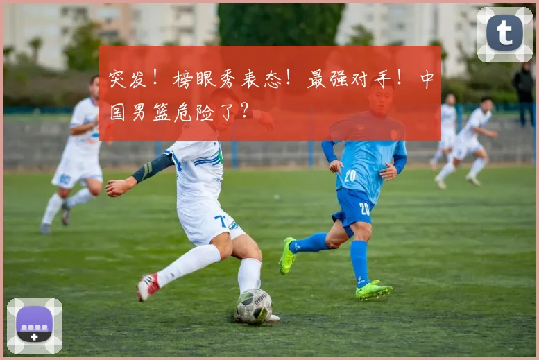 突发！榜眼秀表态！最强对手！中国男篮危险了？
