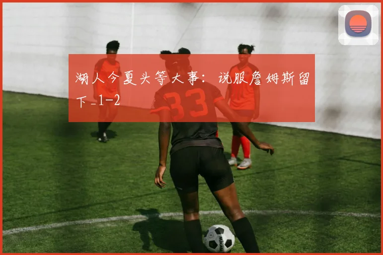 湖人今夏头等大事：说服詹姆斯留下_1