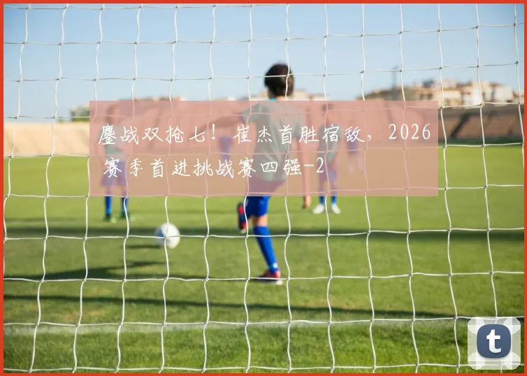 鏖战双抢七！崔杰首胜宿敌，2026 赛季首进挑战赛四强