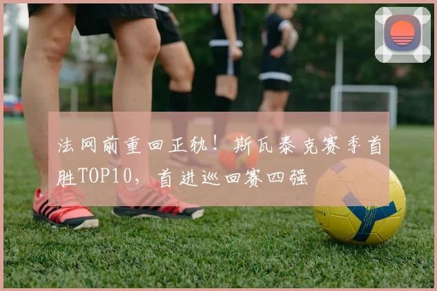 法网前重回正轨！斯瓦泰克赛季首胜TOP10，首进巡回赛四强
