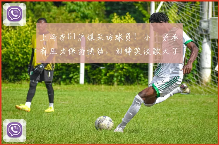 上海夺G1沪媒采访球员！小偰亲承有压力保持拼劲，刘铮笑谈歇大了