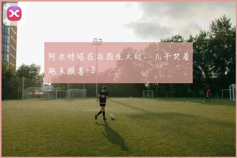 阿尔特塔在花园生火时，儿子哭着跑来报喜