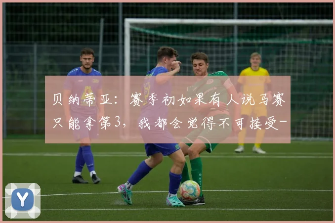 贝纳蒂亚：赛季初如果有人说马赛只能拿第3，我都会觉得不可接受