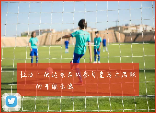 拉法·纳达尔否认参与皇马主席职位的可能竞选