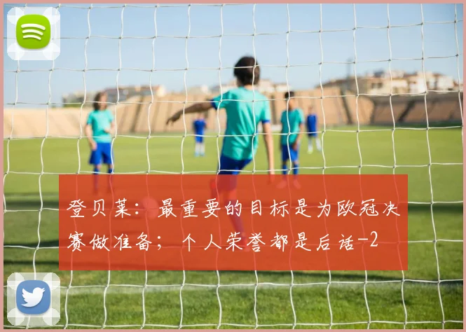 登贝莱：最重要的目标是为欧冠决赛做准备；个人荣誉都是后话