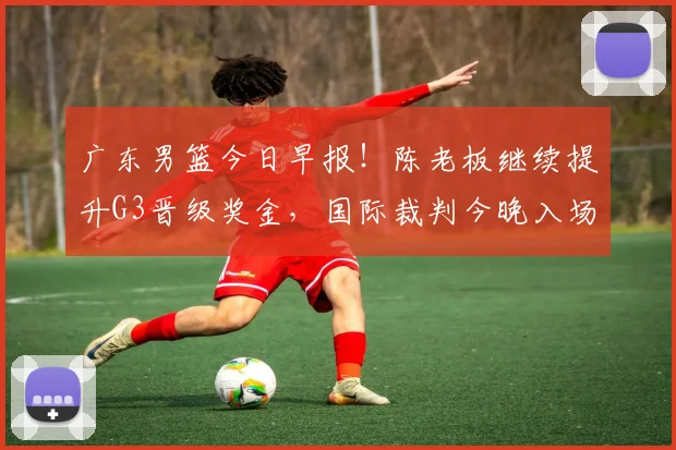 广东男篮今日早报！陈老板继续提升G3晋级奖金，国际裁判今晚入场，徐杰崔永熙盼迎来爆发