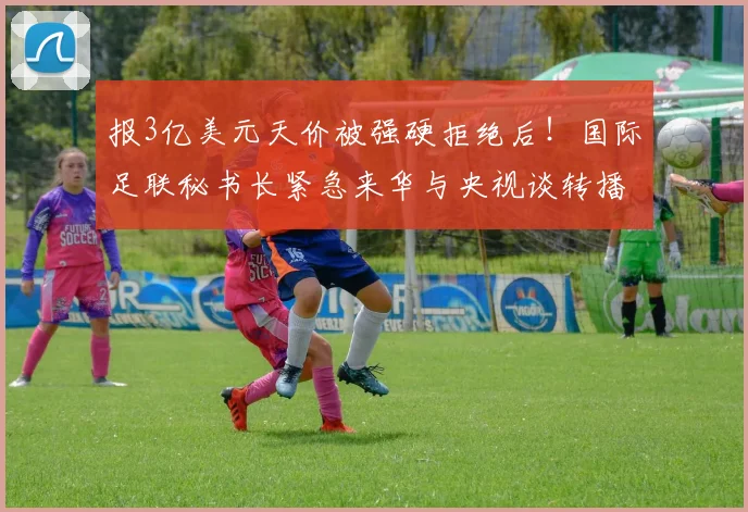 报3亿美元天价被强硬拒绝后！国际足联秘书长紧急来华与央视谈转播权