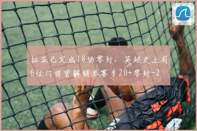 拉亚已完成18场零封，英超史上有6位门将曾解锁单赛季20+零封