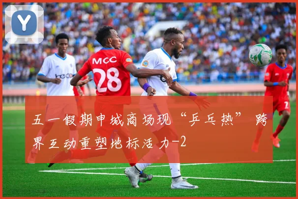 五一假期申城商场现“乒乓热” 跨界互动重塑地标活力