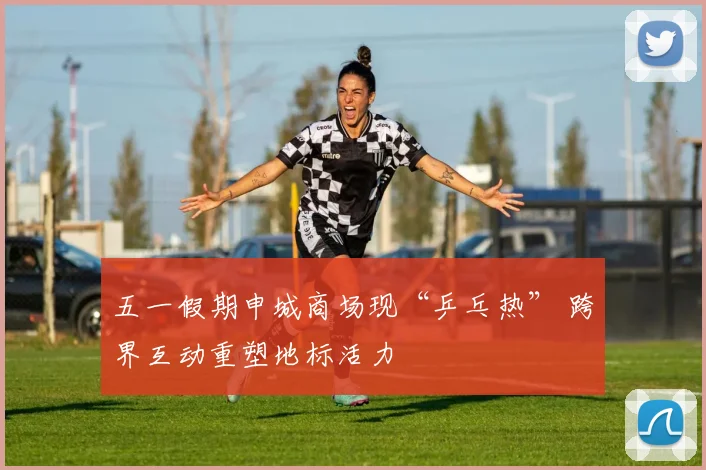五一假期申城商场现“乒乓热” 跨界互动重塑地标活力