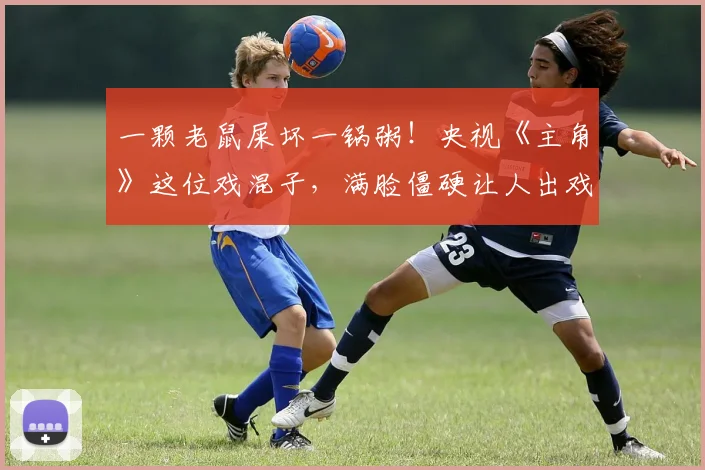 一颗老鼠屎坏一锅粥！央视《主角》这位戏混子，满脸僵硬让人出戏