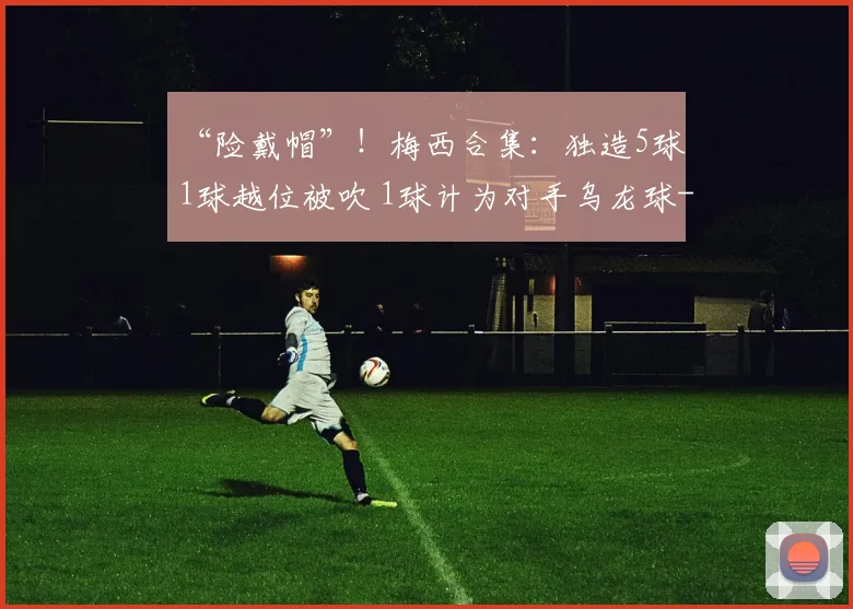 “险戴帽”！梅西合集：独造5球 1球越位被吹 1球计为对手乌龙球