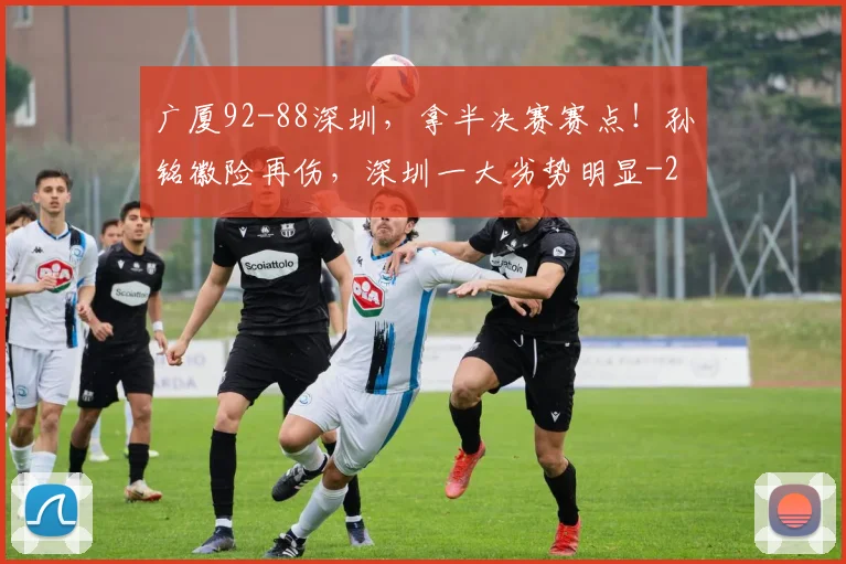 广厦92-88深圳，拿半决赛赛点！孙铭徽险再伤，深圳一大劣势明显
