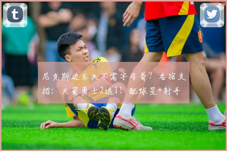 尼克斯进东决不需字母哥？名宿支招：火箭勇士2选1！配球星+射手