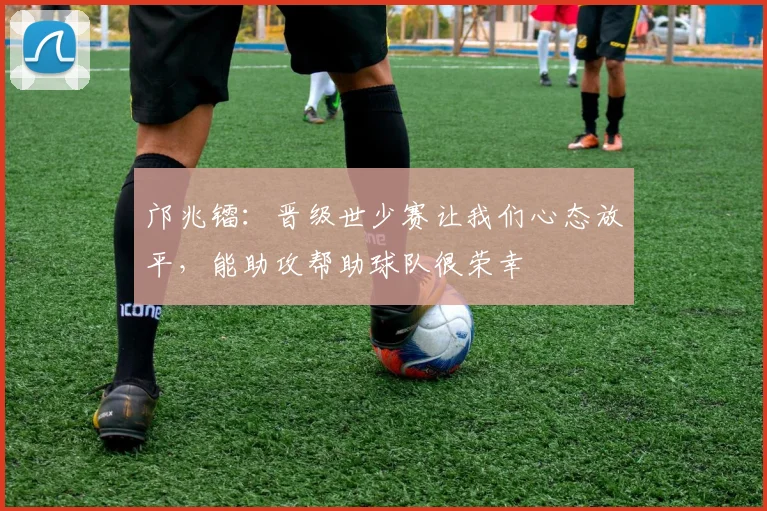 邝兆镭：晋级世少赛让我们心态放平，能助攻帮助球队很荣幸