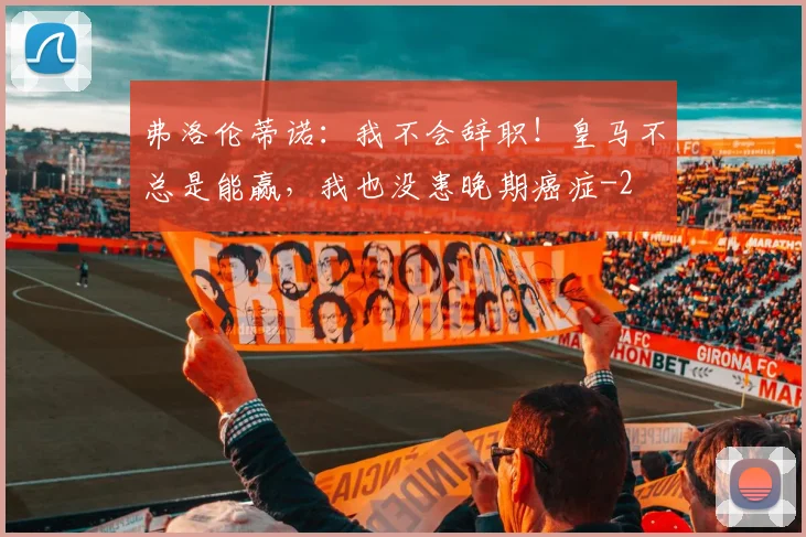 弗洛伦蒂诺:我不会辞职!皇马不总是能赢,我也没患晚期癌症
