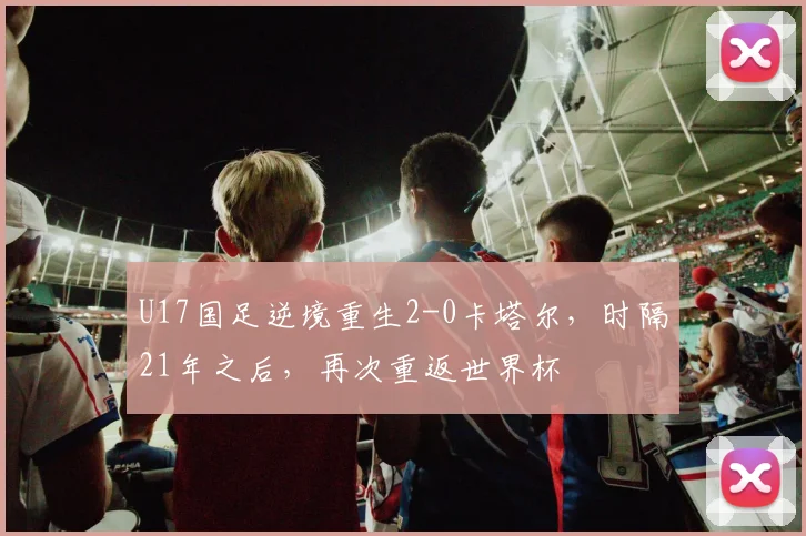 U17国足逆境重生2-0卡塔尔，时隔21年之后，再次重返世界杯