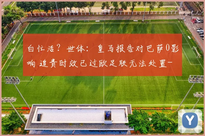 白忙活？世体：皇马报告对巴萨0影响 追责时效已过欧足联无法处置