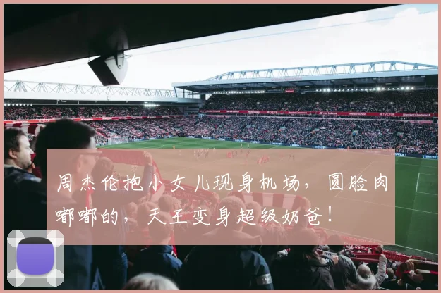 周杰伦抱小女儿现身机场，圆脸肉嘟嘟的，天王变身超级奶爸！
