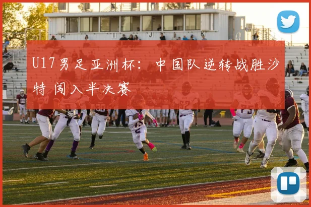 U17男足亚洲杯：中国队逆转战胜沙特 闯入半决赛