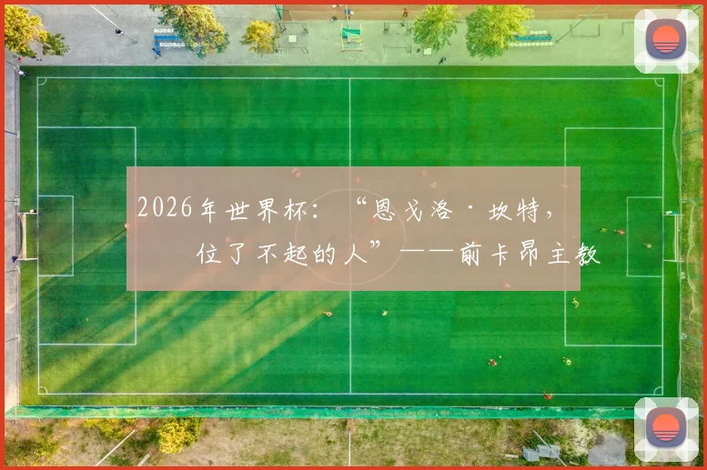 2026年世界杯：“恩戈洛·坎特，一位了不起的人”——前卡昂主教练帕特里斯·加兰德评价
