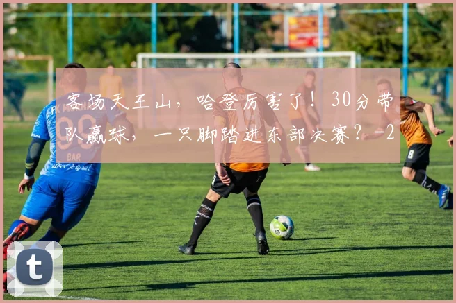 客场天王山，哈登厉害了！30分带队赢球，一只脚踏进东部决赛？