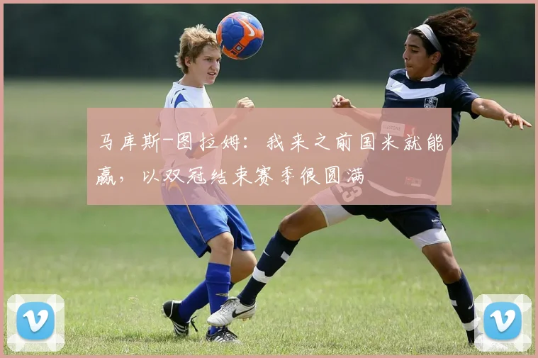 马库斯-图拉姆：我来之前国米就能赢，以双冠结束赛季很圆满
