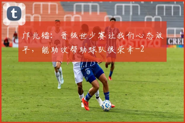 邝兆镭：晋级世少赛让我们心态放平，能助攻帮助球队很荣幸