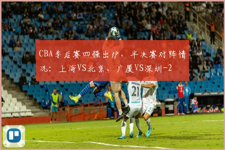 CBA季后赛四强出炉，半决赛对阵情况：上海VS北京、广厦VS深圳