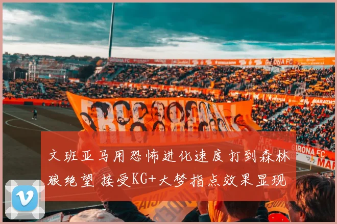 文班亚马用恐怖进化速度打到森林狼绝望 接受KG+大梦指点效果显现