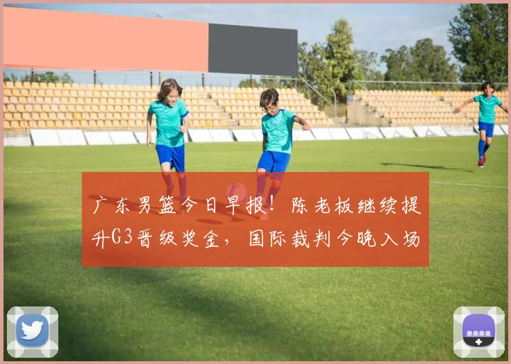 广东男篮今日早报！陈老板继续提升G3晋级奖金，国际裁判今晚入场，徐杰崔永熙盼迎来爆发