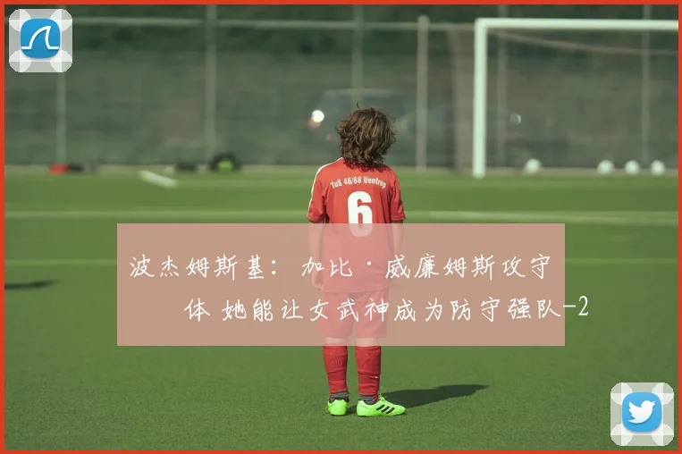 波杰姆斯基：加比·威廉姆斯攻守一体 她能让女武神成为防守强队