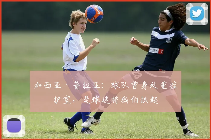 加西亚·普拉亚：球队曾身处重症监护室，是球迷将我们扶起