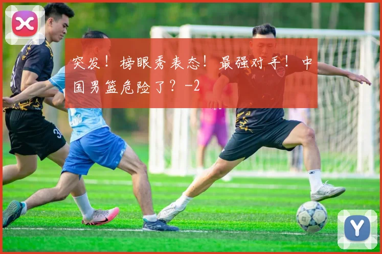 突发！榜眼秀表态！最强对手！中国男篮危险了？