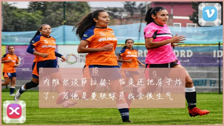 内维尔谈萨拉赫：临走还把房子炸了，若他是曼联球员我会很生气