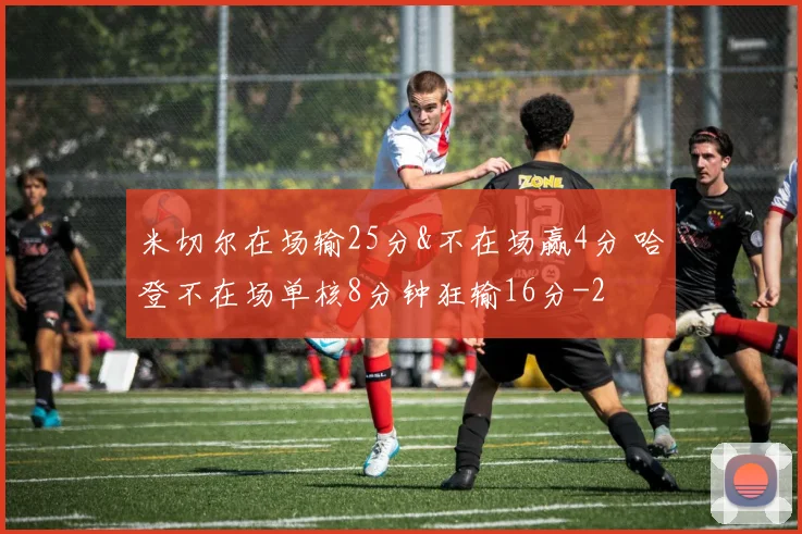 米切尔在场输25分&不在场赢4分 哈登不在场单核8分钟狂输16分