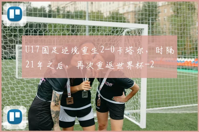 U17国足逆境重生2-0卡塔尔，时隔21年之后，再次重返世界杯