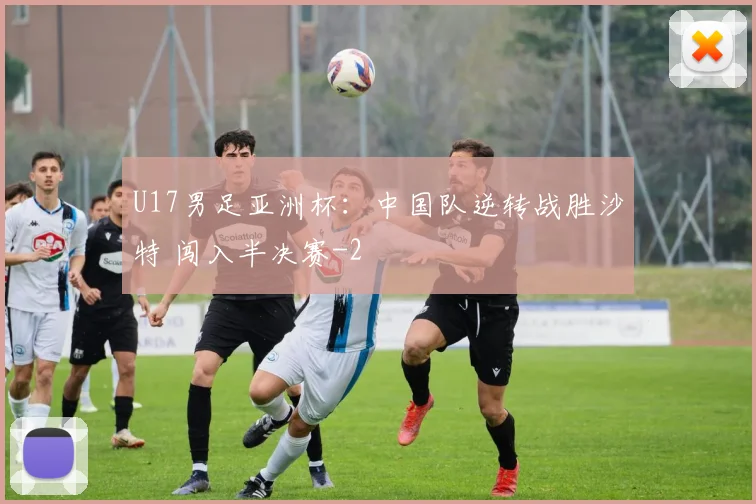 U17男足亚洲杯：中国队逆转战胜沙特 闯入半决赛
