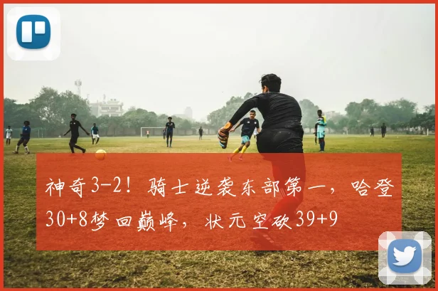 神奇3-2！骑士逆袭东部第一，哈登30+8梦回巅峰，状元空砍39+9