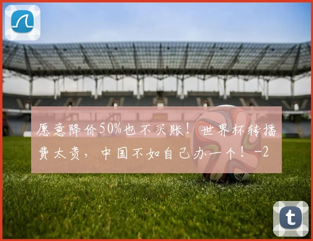 愿意降价50%也不买账！世界杯转播费太贵，中国不如自己办一个！