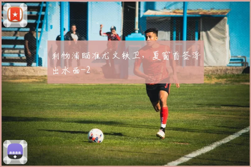利物浦瞄准尤文铁卫，夏窗首签浮出水面