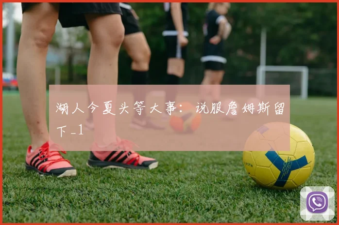 湖人今夏头等大事：说服詹姆斯留下_1