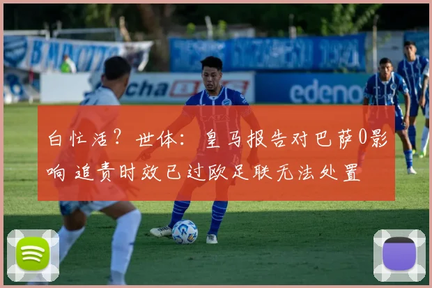 白忙活？世体：皇马报告对巴萨0影响 追责时效已过欧足联无法处置